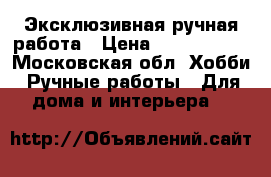 Эксклюзивная ручная работа › Цена ­ 1500-1800 - Московская обл. Хобби. Ручные работы » Для дома и интерьера   